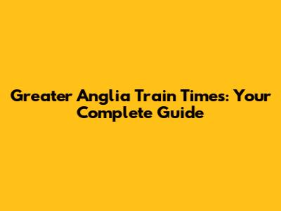 Greater Anglia Train Times: Your Complete Guide