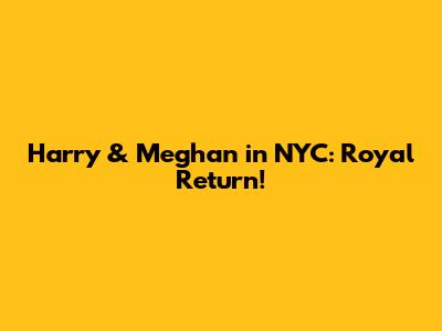Harry & Meghan in NYC: Royal Return!