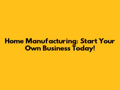 Home Manufacturing: Start Your Own Business Today!
