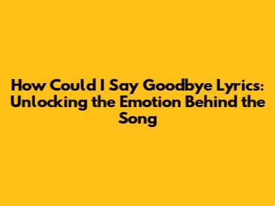 How Could I Say Goodbye Lyrics: Unlocking the Emotion Behind the Song