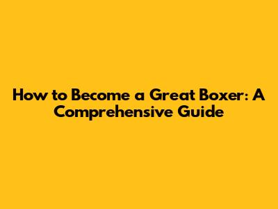 How to Become a Great Boxer: A Comprehensive Guide