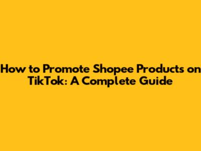 How to Promote Shopee Products on TikTok: A Complete Guide