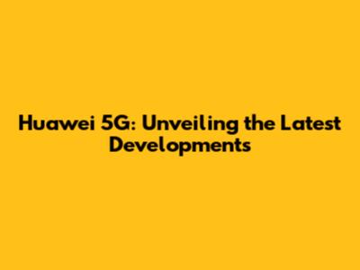 Huawei 5G: Unveiling the Latest Developments