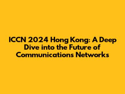 ICCN 2024 Hong Kong: A Deep Dive into the Future of Communications Networks