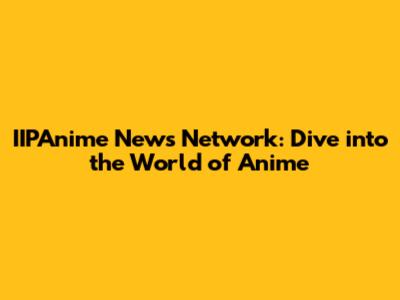 IIPAnime News Network: Dive into the World of Anime