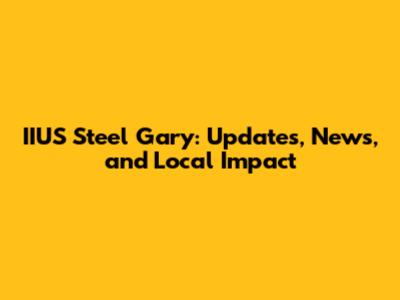 IIUS Steel Gary: Updates, News, and Local Impact