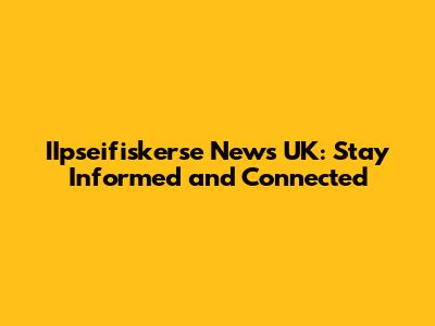 IIpseifiskerse News UK: Stay Informed and Connected