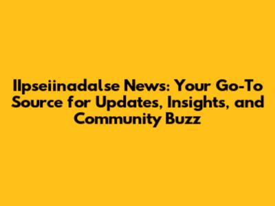 IIpseiinadalse News: Your Go-To Source for Updates, Insights, and Community Buzz
