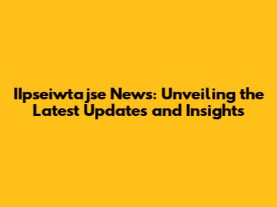 IIpseiwtajse News: Unveiling the Latest Updates and Insights