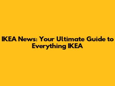IKEA News: Your Ultimate Guide to Everything IKEA