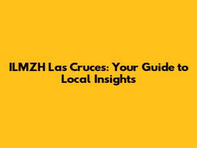ILMZH Las Cruces: Your Guide to Local Insights