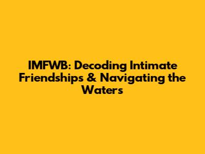IMFWB: Decoding Intimate Friendships & Navigating the Waters