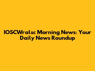 IOSCWralsc Morning News: Your Daily News Roundup