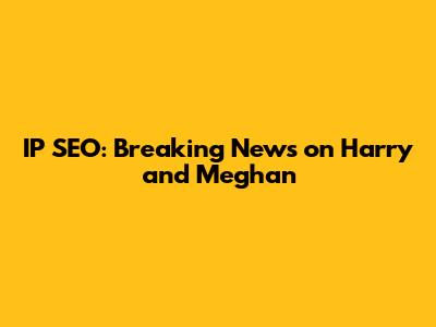IP SEO: Breaking News on Harry and Meghan