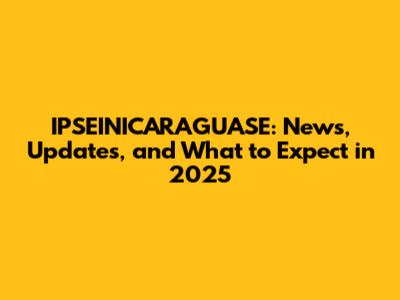 IPSEINICARAGUASE: News, Updates, and What to Expect in 2025