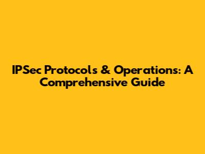 IPSec Protocols & Operations: A Comprehensive Guide