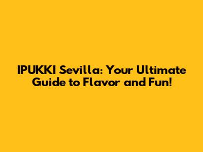 IPUKKI Sevilla: Your Ultimate Guide to Flavor and Fun!