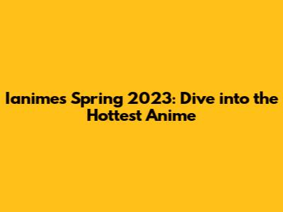 Ianimes Spring 2023: Dive into the Hottest Anime