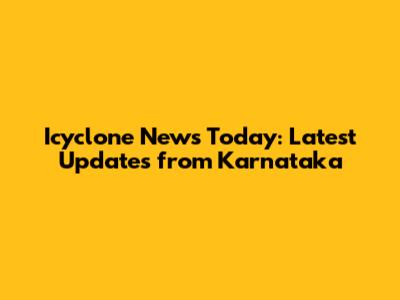 Icyclone News Today: Latest Updates from Karnataka