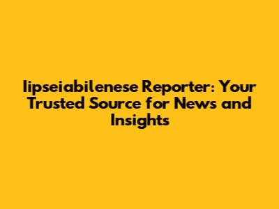 Iipseiabilenese Reporter: Your Trusted Source for News and Insights