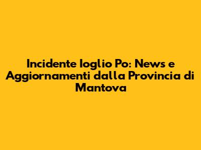 Incidente Ioglio Po: News e Aggiornamenti dalla Provincia di Mantova