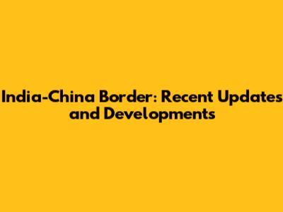 India-China Border: Recent Updates and Developments