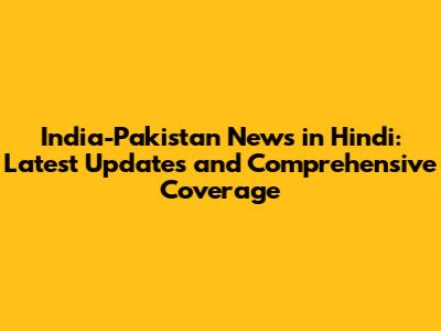 India-Pakistan News in Hindi: Latest Updates and Comprehensive Coverage