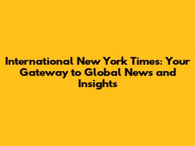 International New York Times: Your Gateway to Global News and Insights