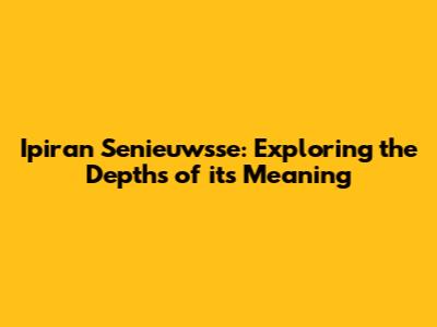 Ipiran Senieuwsse: Exploring the Depths of its Meaning