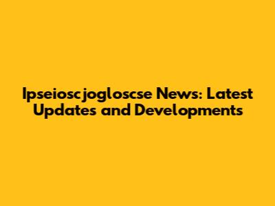 Ipseioscjogloscse News: Latest Updates and Developments