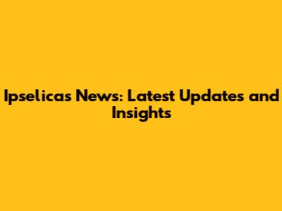 Ipselicas News: Latest Updates and Insights