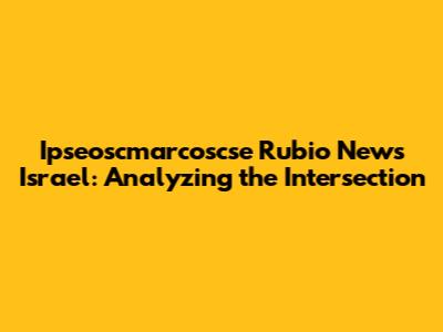 Ipseoscmarcoscse Rubio News Israel: Analyzing the Intersection