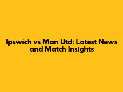 Ipswich vs Man Utd: Latest News and Match Insights