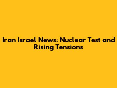 Iran Israel News: Nuclear Test and Rising Tensions