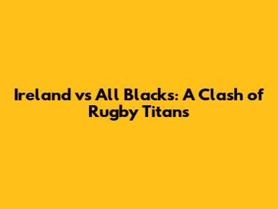 Ireland vs All Blacks: A Clash of Rugby Titans