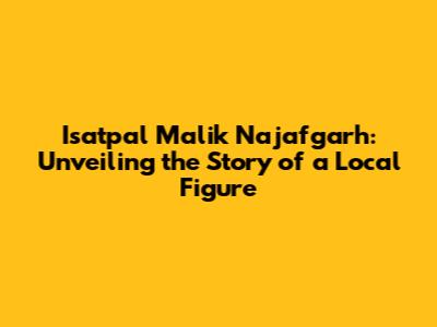Isatpal Malik Najafgarh: Unveiling the Story of a Local Figure