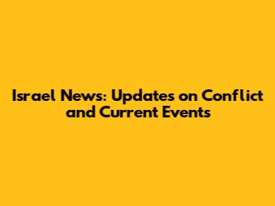 Israel News: Updates on Conflict and Current Events