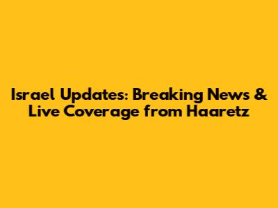 Israel Updates: Breaking News & Live Coverage from Haaretz