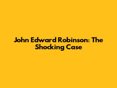 John Edward Robinson: The Shocking Case