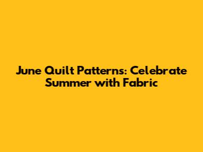 June Quilt Patterns: Celebrate Summer with Fabric