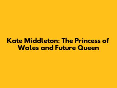 Kate Middleton: The Princess of Wales and Future Queen