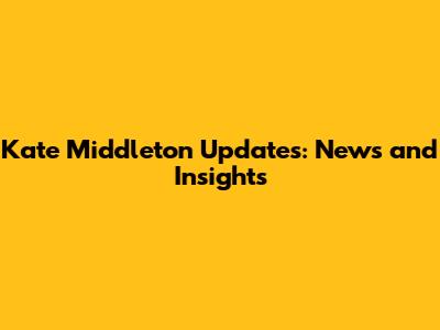Kate Middleton Updates: News and Insights