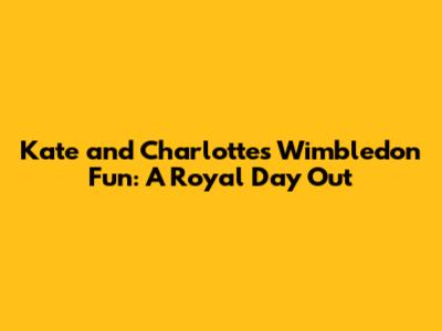 Kate and Charlotte's Wimbledon Fun: A Royal Day Out