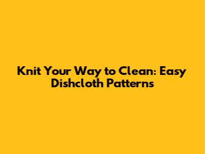 Knit Your Way to Clean: Easy Dishcloth Patterns