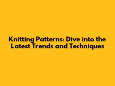 Knitting Patterns: Dive into the Latest Trends and Techniques