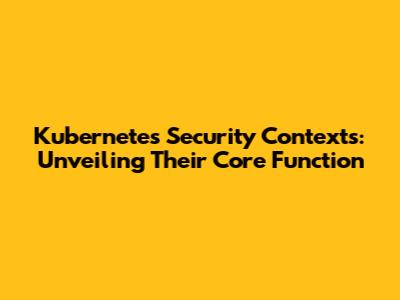 Kubernetes Security Contexts: Unveiling Their Core Function