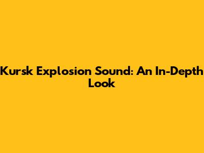 Kursk Explosion Sound: An In-Depth Look