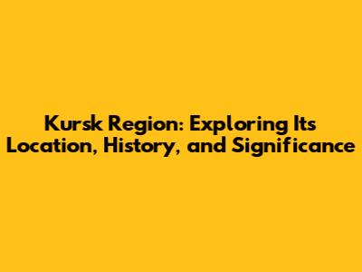 Kursk Region: Exploring Its Location, History, and Significance