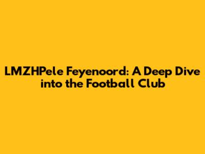 LMZHPele Feyenoord: A Deep Dive into the Football Club