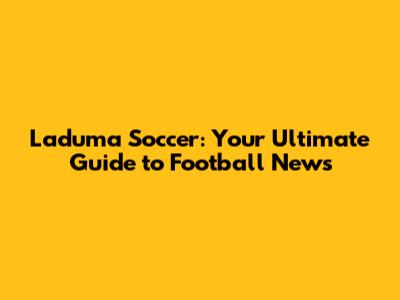 Laduma Soccer: Your Ultimate Guide to Football News